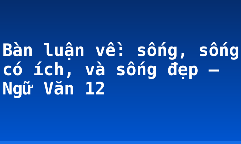 Bàn luận về: sống, sống có ích, và sống đẹp – Ngữ Văn 12