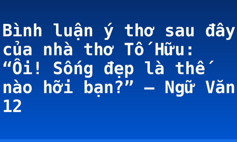 Bình luận ý thơ sau đây của nhà thơ Tố Hữu: “Ôi! Sống đẹp là thế nào hỡi bạn?” – Ngữ Văn 12