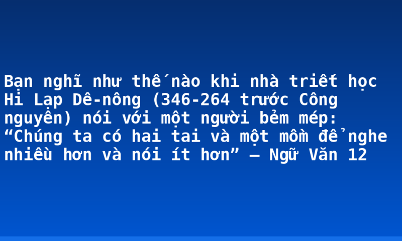 Bạn nghĩ như thế nào khi nhà triết học Hi Lạp Dê-nông (346-264 trước Công nguyên) nói với một người bẻm mép: “Chúng ta có hai tai và một mồm để nghe nhiều hơn và nói ít hơn” – Ngữ Văn 12