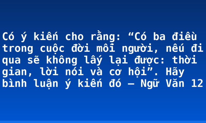 Có ý kiến cho rằng: “Có ba điều trong cuộc đời mỗi người, nếu đi qua sẽ không lấy lại được: thời gian, lời nói và cơ hội”. Hãy bình luận ý kiến đó – Ngữ Văn 12