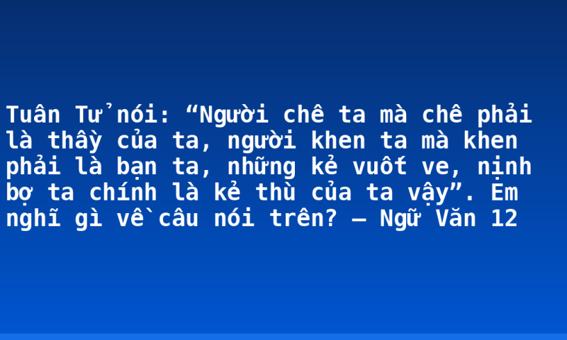 Tuân Tử nói: “Người chê ta mà chê phải là thầy của ta, người khen ta mà khen phải là bạn ta, những kẻ vuốt ve, nịnh bợ ta chính là kẻ thù của ta vậy”. Em nghĩ gì về câu nói trên? – Ngữ Văn 12
