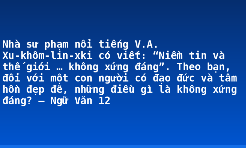 Nhà sư phạm nổi tiếng V.A. Xu-khôm-lin-xki có viết: “Niềm tin và thế giới … không xứng đáng”. Theo bạn, đối với một con người có đạo đức và tâm hồn đẹp đẽ, những điều gì là không xứng đáng? – Ngữ Văn 12