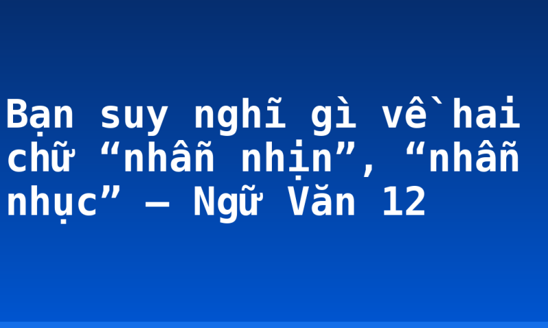Bạn suy nghĩ gì về hai chữ “nhẫn nhịn”, “nhẫn nhục” – Ngữ Văn 12