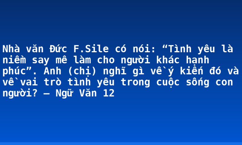 Nhà văn Đức F.Sile có nói: “Tình yêu là niềm say mê làm cho người khác hạnh phúc”. Anh (chị) nghĩ gì về ý kiến đó và về vai trò tình yêu trong cuộc sống con người? – Ngữ Văn 12