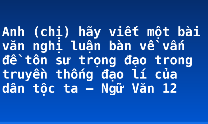 Anh (chị) hãy viết một bài văn nghị luận bàn về vấn đề tôn sư trọng đạo trong truyền thống đạo lí của dân tộc ta – Ngữ Văn 12