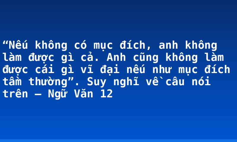 “Nếu không có mục đích, anh không làm được gì cả. Anh cũng không làm được cái gì vĩ đại nếu như mục đích tầm thường”. Suy nghĩ về câu nói trên – Ngữ Văn 12