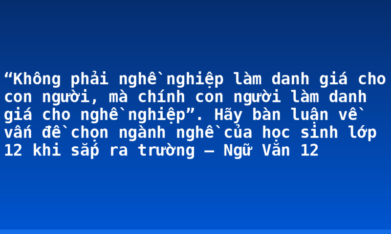 “Không phải nghề nghiệp làm danh giá cho con người, mà chính con người làm danh giá cho nghề nghiệp”. Hãy bàn luận về vấn đề chọn ngành nghề của học sinh lớp 12 khi sắp ra trường – Ngữ Văn 12