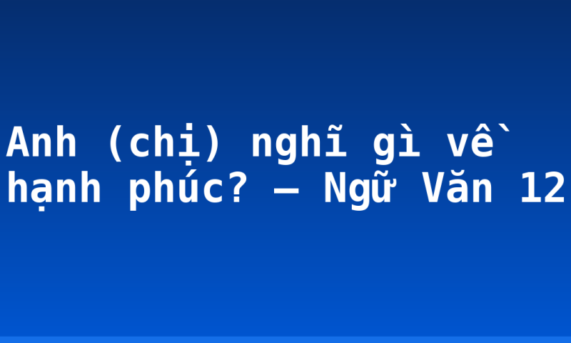 Anh (chị) nghĩ gì về hạnh phúc? – Ngữ Văn 12