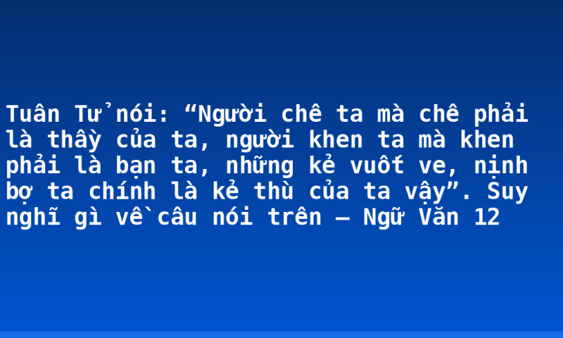 Tuân Tử nói: “Người chê ta mà chê phải là thầy của ta, người khen ta mà khen phải là bạn ta, những kẻ vuốt ve, nịnh bợ ta chính là kẻ thù của ta vậy”. Suy nghĩ gì về câu nói trên – Ngữ Văn 12