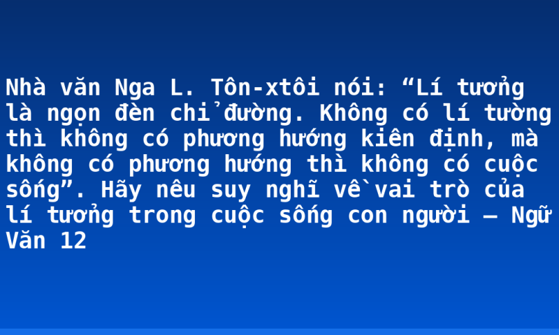 Nhà văn Nga L. Tôn-xtôi nói: “Lí tưởng là ngọn đèn chỉ đường. Không có lí tường thì không có phương hướng kiên định, mà không có phương hướng thì không có cuộc sống”. Hãy nêu suy nghĩ về vai trò của lí tưởng trong cuộc sống con người – Ngữ Văn 12