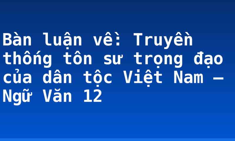 Bàn luận về: Truyền thống tôn sư trọng đạo của dân tộc Việt Nam – Ngữ Văn 12