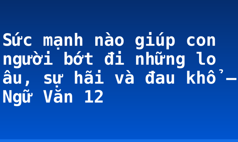 Sức mạnh nào giúp con người bớt đi những lo âu, sự hãi và đau khổ – Ngữ Văn 12
