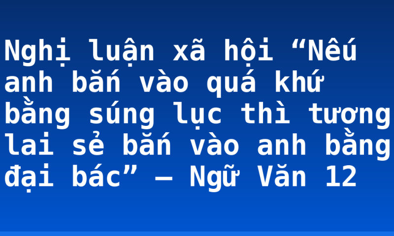 Nghị luận xã hội “Nếu anh bắn vào quá khứ bằng súng lục thì tương lai sẻ bắn vào anh bằng đại bác” – Ngữ Văn 12
