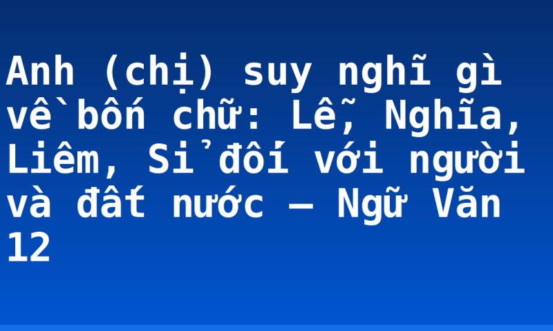 Anh (chị) suy nghĩ gì về bốn chữ: Lễ, Nghĩa, Liêm, Sỉ đối với người và đất nước – Ngữ Văn 12
