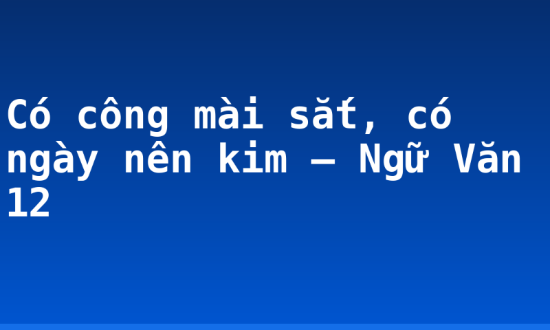 Có công mài sắt, có ngày nên kim – Ngữ Văn 12
