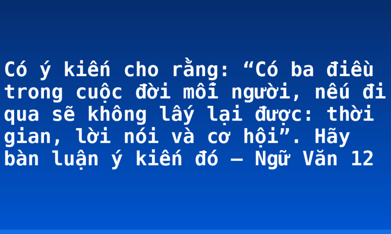 Có ý kiến cho rằng: “Có ba điều trong cuộc đời mỗi người, nếu đi qua sẽ không lấy lại được: thời gian, lời nói và cơ hội”. Hãy bàn luận ý kiến đó – Ngữ Văn 12