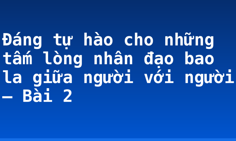 Đáng tự hào cho những tấm lòng nhân đạo bao la giữa người với người  – Bài 2