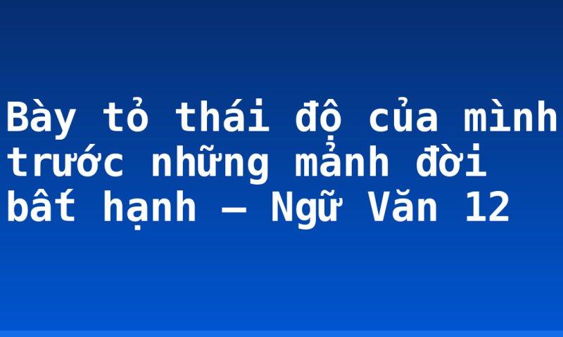 Bày tỏ thái độ của mình trước những mảnh đời bất hạnh – Ngữ Văn 12