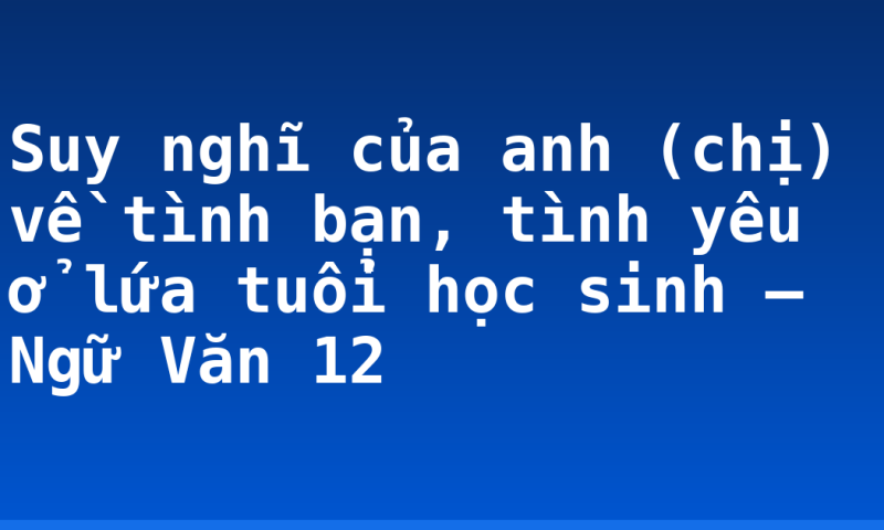 Suy nghĩ của anh (chị) về tình bạn, tình yêu ở lứa tuổi học sinh – Ngữ Văn 12