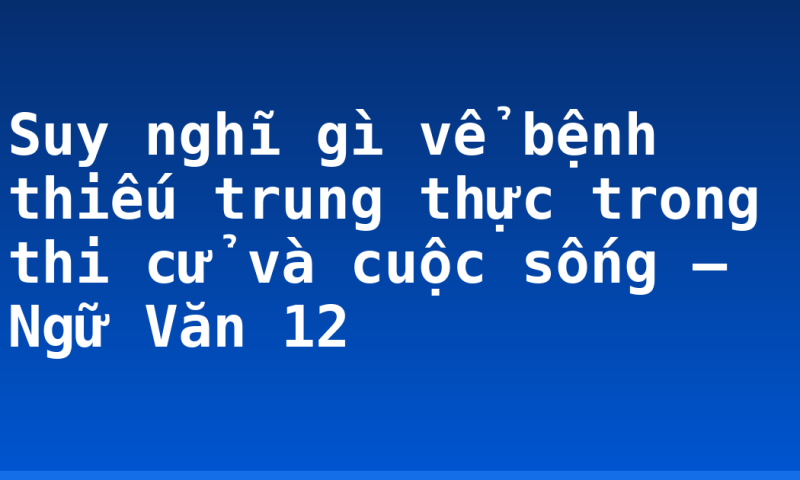 Suy nghĩ gì vể bệnh thiếu trung thực trong thi cử và cuộc sống – Ngữ Văn 12