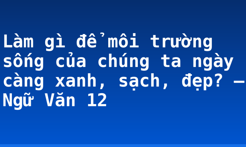 Làm gì để môi trường sống của chúng ta ngày càng xanh, sạch, đẹp? – Ngữ Văn 12