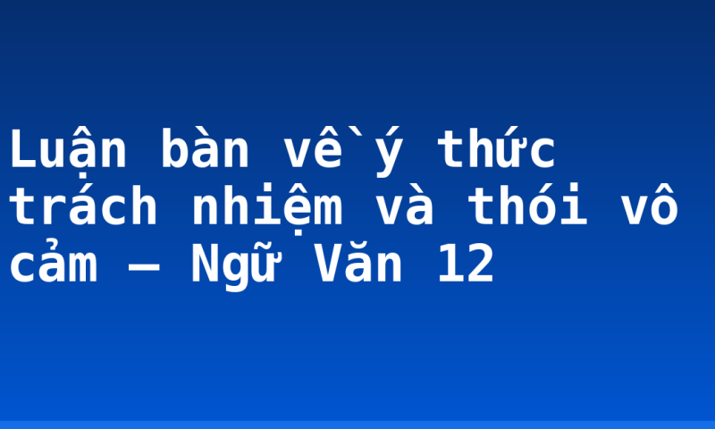 Luận bàn về ý thức trách nhiệm và thói vô cảm – Ngữ Văn 12