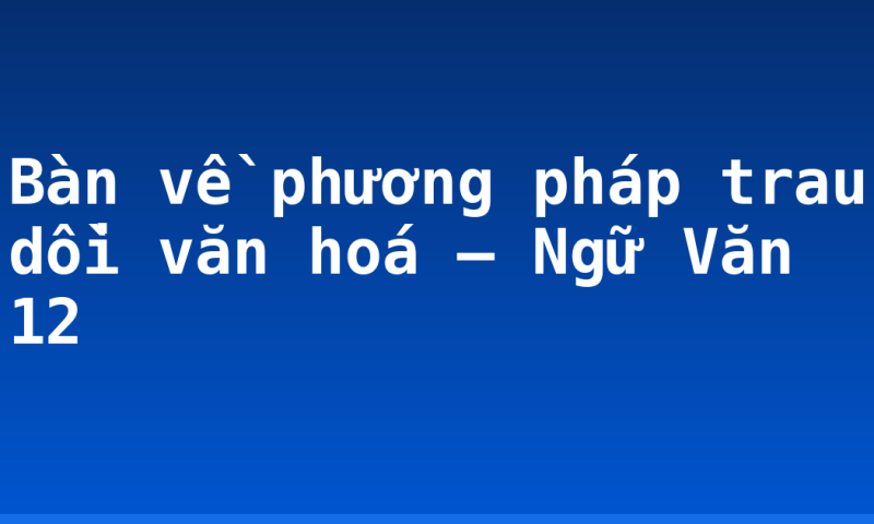 Bàn về phương pháp trau dồi văn hoá – Ngữ Văn 12