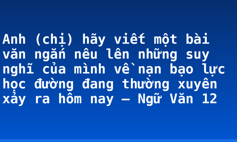 Anh (chị) hãy viết một bài văn ngắn nêu lên những suy nghĩ của  mình về nạn bạo lực học đường đang thường xuyên xảy ra hôm nay – Ngữ Văn 12