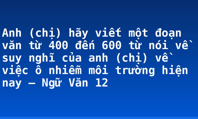 Anh (chị) hãy viết một đoạn văn từ 400 đến 600 từ nói về suy nghĩ của anh (chị) về việc ô nhiễm môi trường hiện nay – Ngữ Văn 12