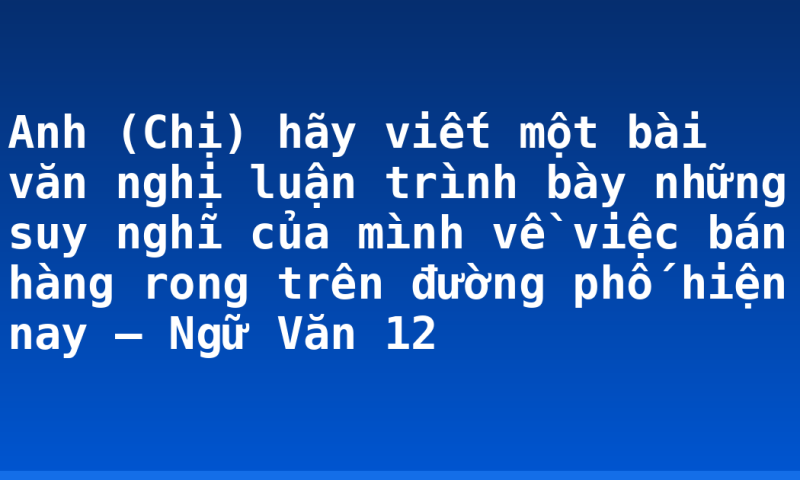 Anh (Chị) hãy viết một bài văn nghị luận trình bày những suy nghĩ của mình về việc bán hàng rong trên đường phố hiện nay – Ngữ Văn 12