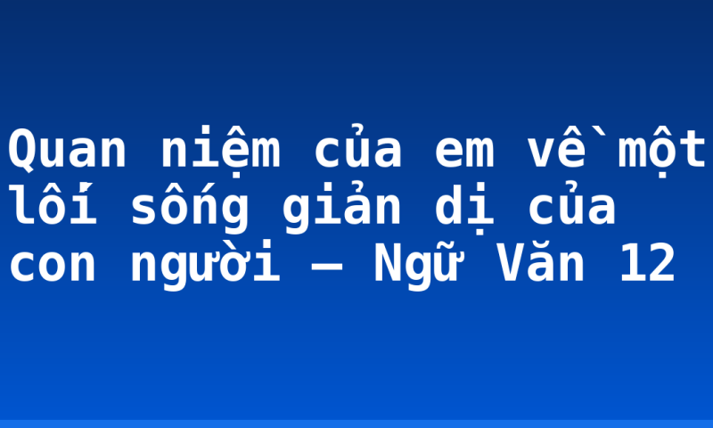 Quan niệm của em về một lối sống giản dị của con người – Ngữ Văn 12