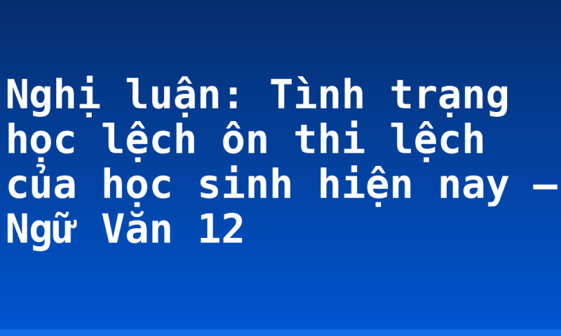 Nghị luận: Tình trạng học lệch ôn thi lệch của học sinh hiện nay – Ngữ Văn 12