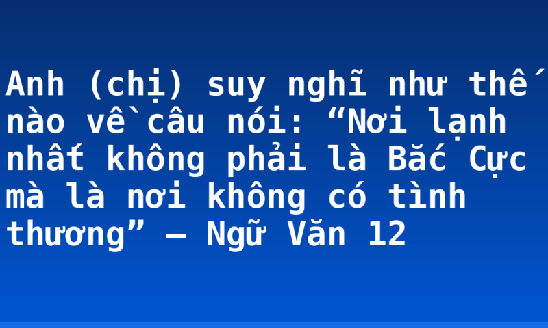 Anh (chị) suy nghĩ như thế nào về câu nói: “Nơi lạnh nhất không phải là Bắc Cực mà là nơi không có tình thương” – Ngữ Văn 12