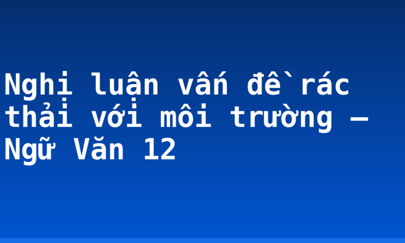 Nghị luận vấn đề rác thải với môi trường – Ngữ Văn 12