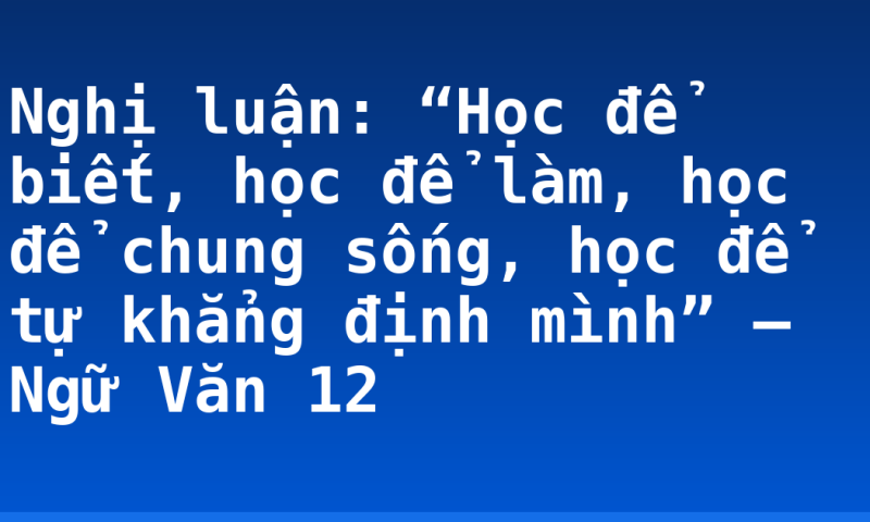 Nghị luận: “Học để biết, học để làm, học để chung sống, học để tự khẳng định mình” – Ngữ Văn 12