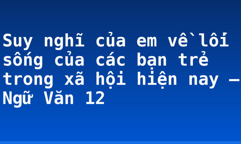 Suy nghĩ của em về lối sống của các bạn trẻ trong xã hội hiện nay – Ngữ Văn 12