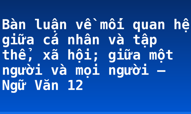 Bàn luận về mối quan hệ giữa cá nhân và tập thể, xã hội; giữa một người và mọi người – Ngữ Văn 12