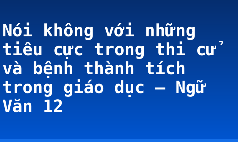 Nói không với những tiêu cực trong thi cử và bệnh thành tích trong giáo dục – Ngữ Văn 12