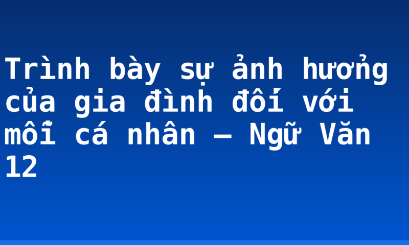 Trình bày sự ảnh hưởng của gia đình đối với mỗi cá nhân – Ngữ Văn 12