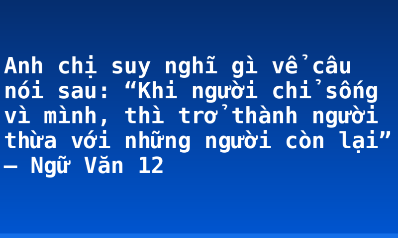 Anh chị suy nghĩ gì vể câu nói sau: “Khi người chỉ sống vì mình, thì trở thành người thừa với những người còn lại” – Ngữ Văn 12
