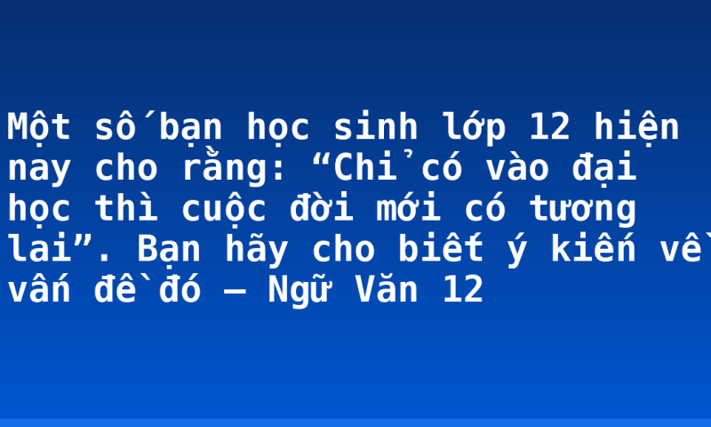 Một số bạn học sinh lớp 12 hiện nay cho rằng: “Chỉ có vào đại học thì cuộc đời mới có tương lai”. Bạn hãy cho biết ý kiến về vấn đề đó – Ngữ Văn 12