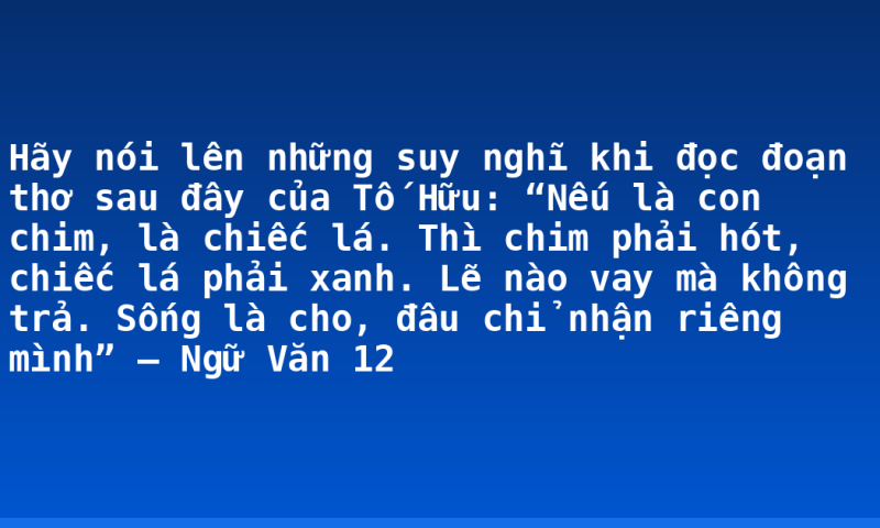 Hãy nói lên những suy nghĩ khi đọc đoạn thơ sau đây của Tố Hữu: “Nếu là con chim, là chiếc lá. Thì chim phải hót, chiếc lá phải xanh. Lẽ nào vay mà không trả. Sống là cho, đâu chỉ nhận riêng mình” – Ngữ Văn 12