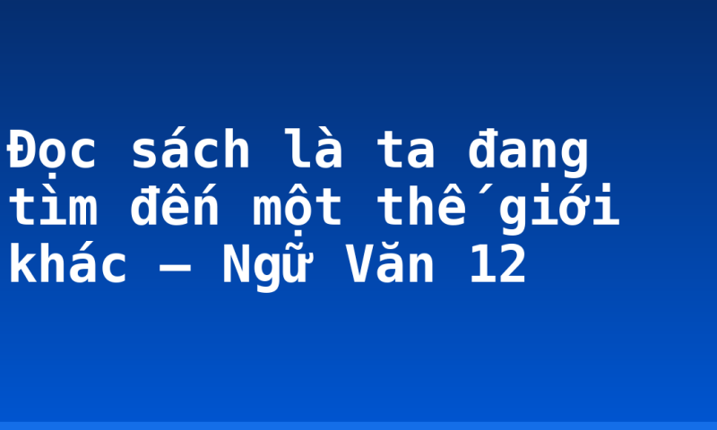 Đọc sách là ta đang tìm đến một thế giới khác – Ngữ Văn 12