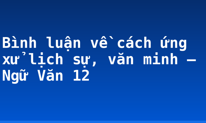 Bình luận về cách ứng xử lịch sự, văn minh – Ngữ Văn 12