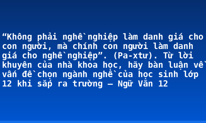“Không phải nghề nghiệp làm danh giá cho con người, mà chính con người làm danh giá cho nghề nghiệp”. (Pa-xtư). Từ lời khuyên của nhà khoa học, hãy bàn luận về vấn đề chọn ngành nghề của học sinh lớp 12 khi sắp ra trường – Ngữ Văn 12