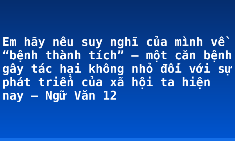 Em hãy nêu suy nghĩ của mình về “bệnh thành tích” – một căn bệnh gây tác hại không nhỏ đối với sự phát triển của xã hội ta hiện nay – Ngữ Văn 12