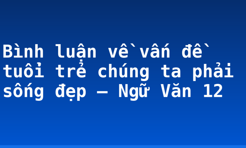 Bình luận về vấn đề tuổi trẻ chúng ta phải sống đẹp – Ngữ Văn 12