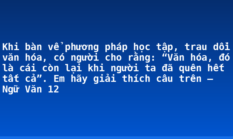 Khi bàn vể phương pháp học tập, trau dồi văn hóa, có người cho rằng: “Văn hóa, đó là cái còn lại khi người ta đã quên hết tất cả”. Em hãy giải thích câu trên – Ngữ Văn 12