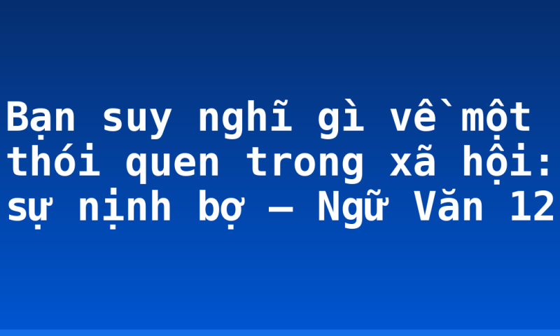 Bạn suy nghĩ gì về một thói quen trong xã hội: sự nịnh bợ – Ngữ Văn 12
