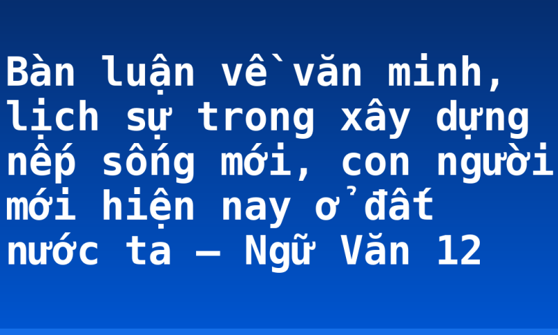 Bàn luận về văn minh, lịch sự trong xây dựng nếp sống mới, con người mới hiện nay ở đất nước ta – Ngữ Văn 12